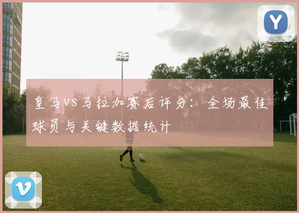 皇马vs马拉加赛后评分：全场最佳球员与关键数据统计