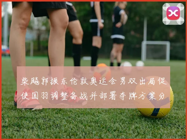 柴飚郭振东伦敦奥运会男双出局促使国羽调整备战并部署夺牌方案分析