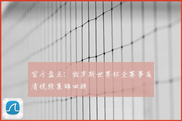 官方盘点：俄罗斯世界杯全赛事高清视频集锦回顾
