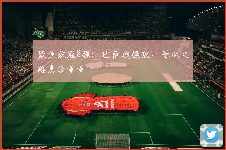 聚焦欧冠8强：巴萨迎强敌，晋级之路悬念重重