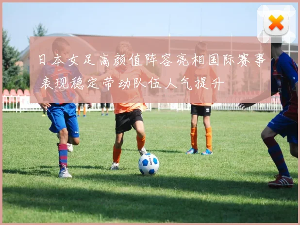 日本女足高颜值阵容亮相国际赛事 表现稳定带动队伍人气提升