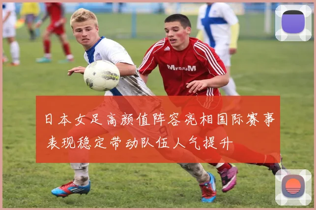 日本女足高颜值阵容亮相国际赛事 表现稳定带动队伍人气提升