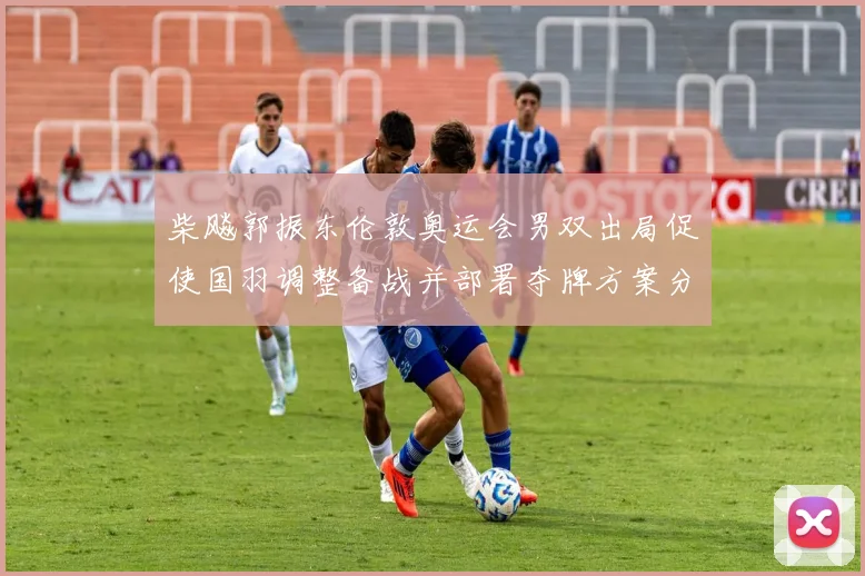 柴飚郭振东伦敦奥运会男双出局促使国羽调整备战并部署夺牌方案分析