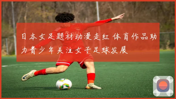 日本女足题材动漫走红 体育作品助力青少年关注女子足球发展