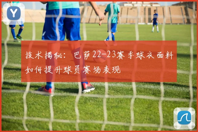 技术揭秘：巴萨22-23赛季球衣面料如何提升球员赛场表现